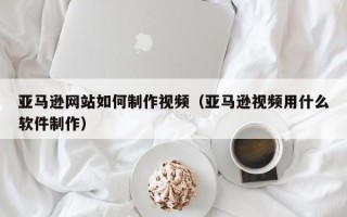 新沂亚马逊网站如何制作视频（亚马逊视频用什么软件制作）